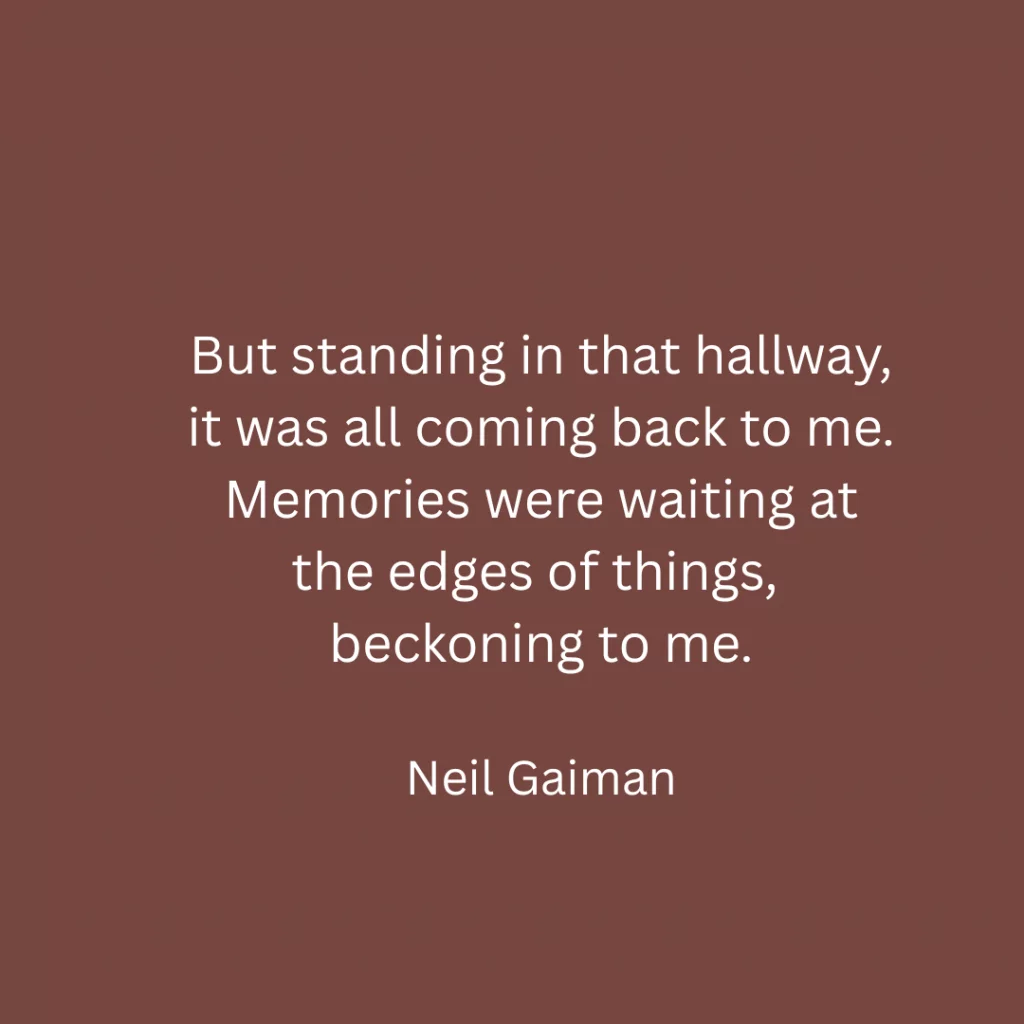 But standing in that hallway, it was all coming back to me. Memories were waiting at the edges of things, beckoning to me.

Neil Gaiman